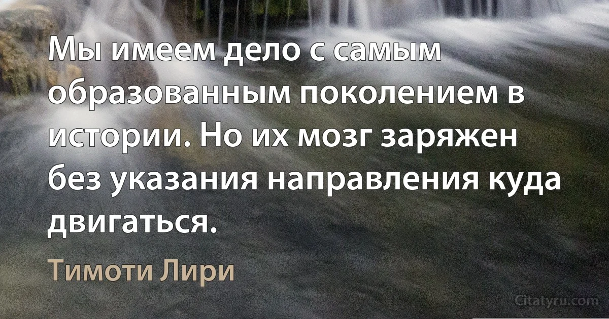 Мы имеем дело с самым образованным поколением в истории. Но их мозг заряжен без указания направления куда двигаться. (Тимоти Лири)