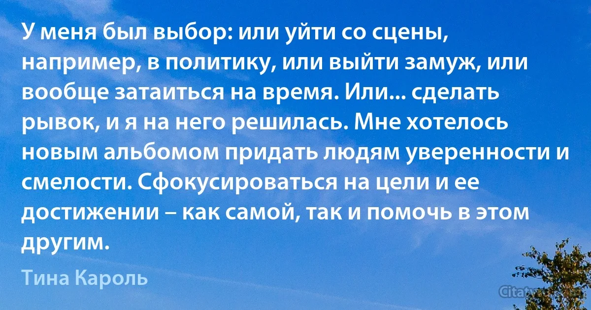 У меня был выбор: или уйти со сцены, например, в политику, или выйти замуж, или вообще затаиться на время. Или... сделать рывок, и я на него решилась. Мне хотелось новым альбомом придать людям уверенности и смелости. Сфокусироваться на цели и ее достижении – как самой, так и помочь в этом другим. (Тина Кароль)