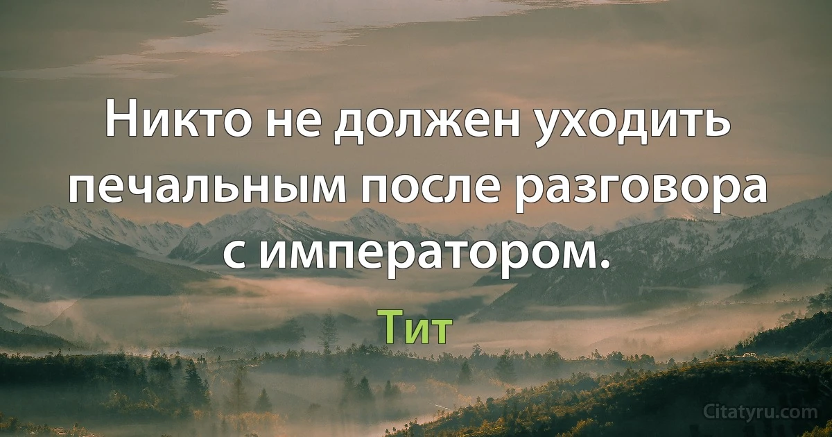 Никто не должен уходить печальным после разговора с императором. (Тит)