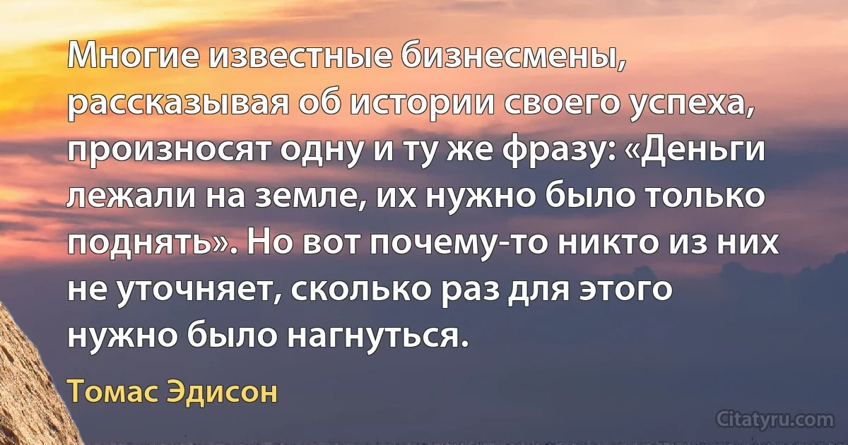 Многие известные бизнесмены, рассказывая об истории своего успеха, произносят одну и ту же фразу: «Деньги лежали на земле, их нужно было только поднять». Но вот почему-то никто из них не уточняет, сколько раз для этого нужно было нагнуться. (Томас Эдисон)