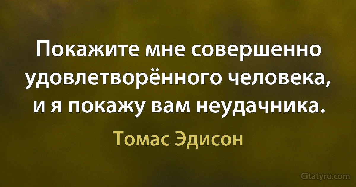 Покажите мне совершенно удовлетворённого человека, и я покажу вам неудачника. (Томас Эдисон)