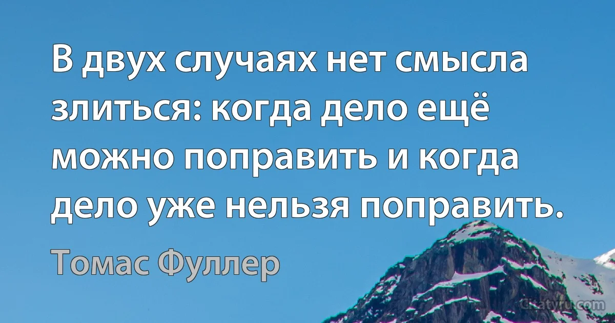 В двух случаях нет смысла злиться: когда дело ещё можно поправить и когда дело уже нельзя поправить. (Томас Фуллер)