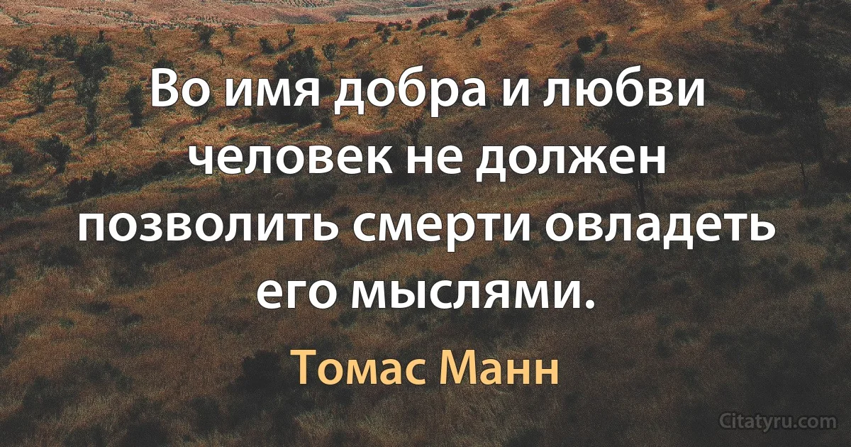 Во имя добра и любви человек не должен позволить смерти овладеть его мыслями. (Томас Манн)