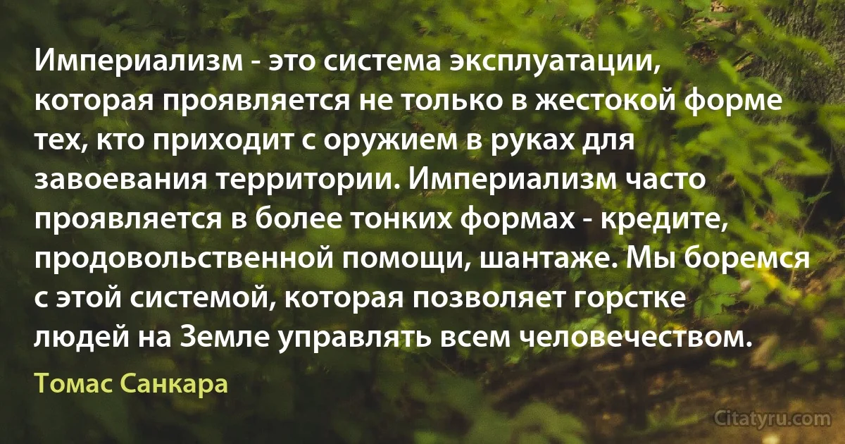 Империализм - это система эксплуатации, которая проявляется не только в жестокой форме тех, кто приходит с оружием в руках для завоевания территории. Империализм часто проявляется в более тонких формах - кредите, продовольственной помощи, шантаже. Мы боремся с этой системой, которая позволяет горстке людей на Земле управлять всем человечеством. (Томас Санкара)