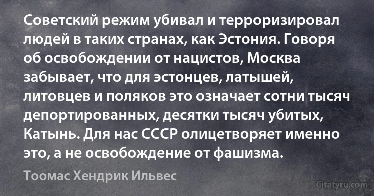 Советский режим убивал и терроризировал людей в таких странах, как Эстония. Говоря об освобождении от нацистов, Москва забывает, что для эстонцев, латышей, литовцев и поляков это означает сотни тысяч депортированных, десятки тысяч убитых, Катынь. Для нас СССР олицетворяет именно это, а не освобождение от фашизма. (Тоомас Хендрик Ильвес)