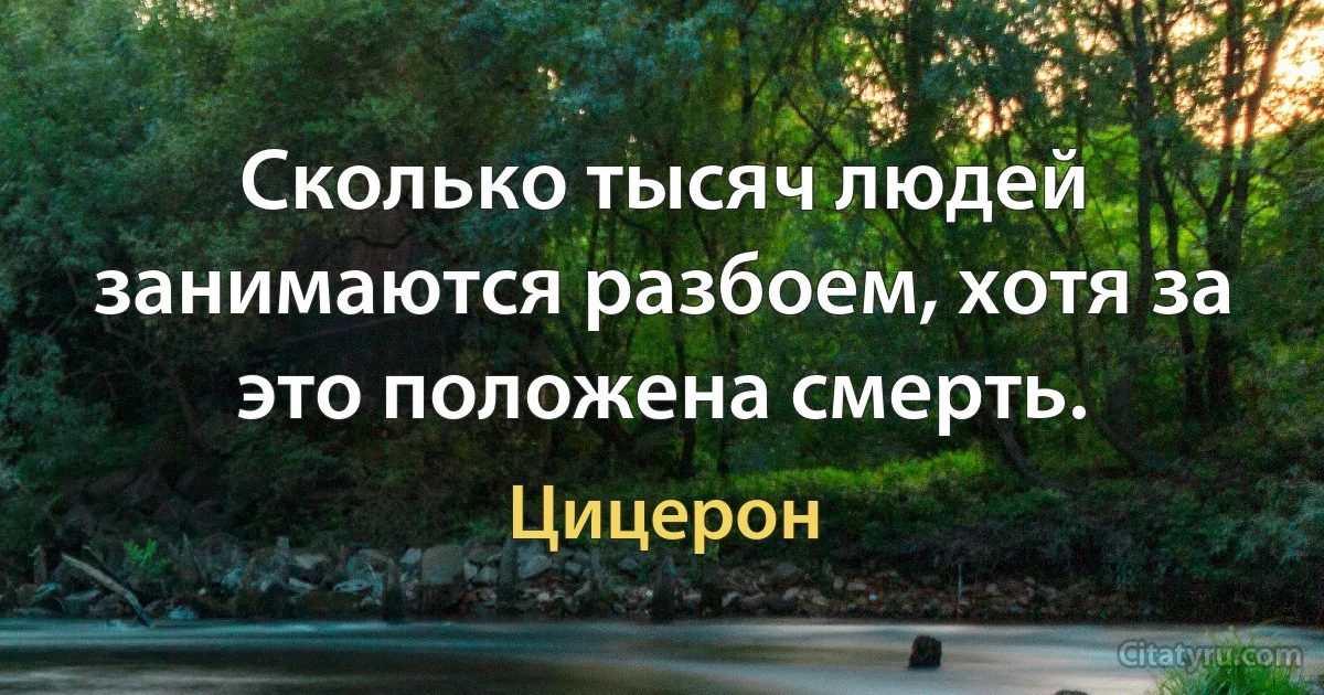 Сколько тысяч людей занимаются разбоем, хотя за это положена смерть. (Цицерон)