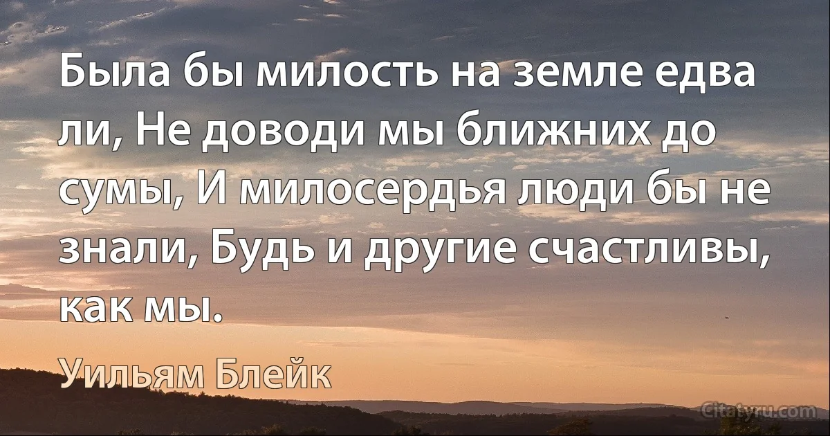 Была бы милость на земле едва ли, Не доводи мы ближних до сумы, И милосердья люди бы не знали, Будь и другие счастливы, как мы. (Уильям Блейк)