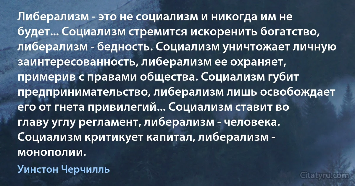 Либерализм - это не социализм и никогда им не будет... Социализм стремится искоренить богатство, либерализм - бедность. Социализм уничтожает личную заинтересованность, либерализм ее охраняет, примерив с правами общества. Социализм губит предпринимательство, либерализм лишь освобождает его от гнета привилегий... Социализм ставит во главу углу регламент, либерализм - человека. Социализм критикует капитал, либерализм - монополии. (Уинстон Черчилль)