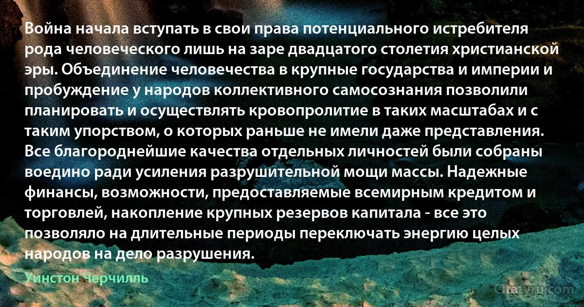 Война начала вступать в свои права потенциального истребителя рода человеческого лишь на заре двадцатого столетия христианской эры. Объединение человечества в крупные государства и империи и пробуждение у народов коллективного самосознания позволили планировать и осуществлять кровопролитие в таких масштабах и с таким упорством, о которых раньше не имели даже представления. Все благороднейшие качества отдельных личностей были собраны воедино ради усиления разрушительной мощи массы. Надежные финансы, возможности, предоставляемые всемирным кредитом и торговлей, накопление крупных резервов капитала - все это позволяло на длительные периоды переключать энергию целых народов на дело разрушения. (Уинстон Черчилль)