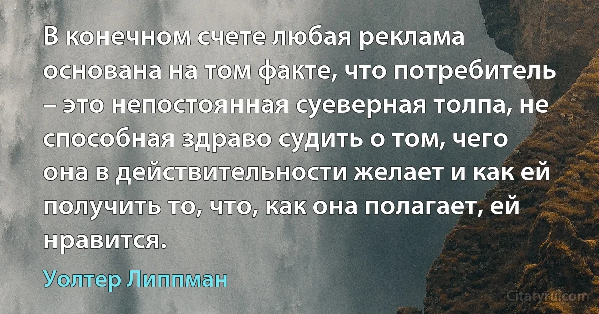 В конечном счете любая реклама основана на том факте, что потребитель – это непостоянная суеверная толпа, не способная здраво судить о том, чего она в действительности желает и как ей получить то, что, как она полагает, ей нравится. (Уолтер Липпман)