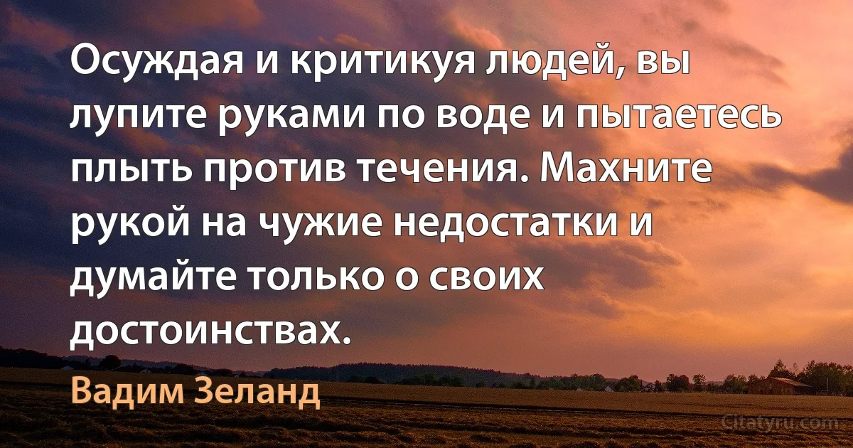 Осуждая и критикуя людей, вы лупите руками по воде и пытаетесь плыть против течения. Махните рукой на чужие недостатки и думайте только о своих достоинствах. (Вадим Зеланд)