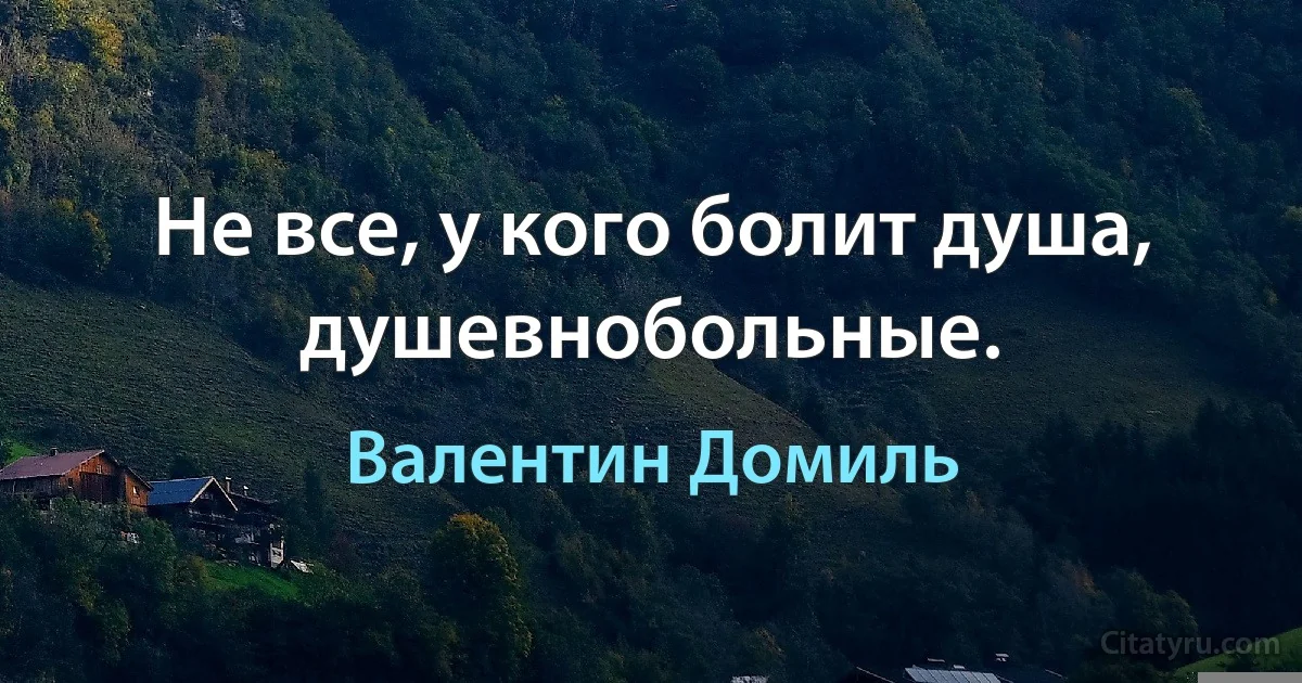 Не все, у кого болит душа, душевнобольные. (Валентин Домиль)