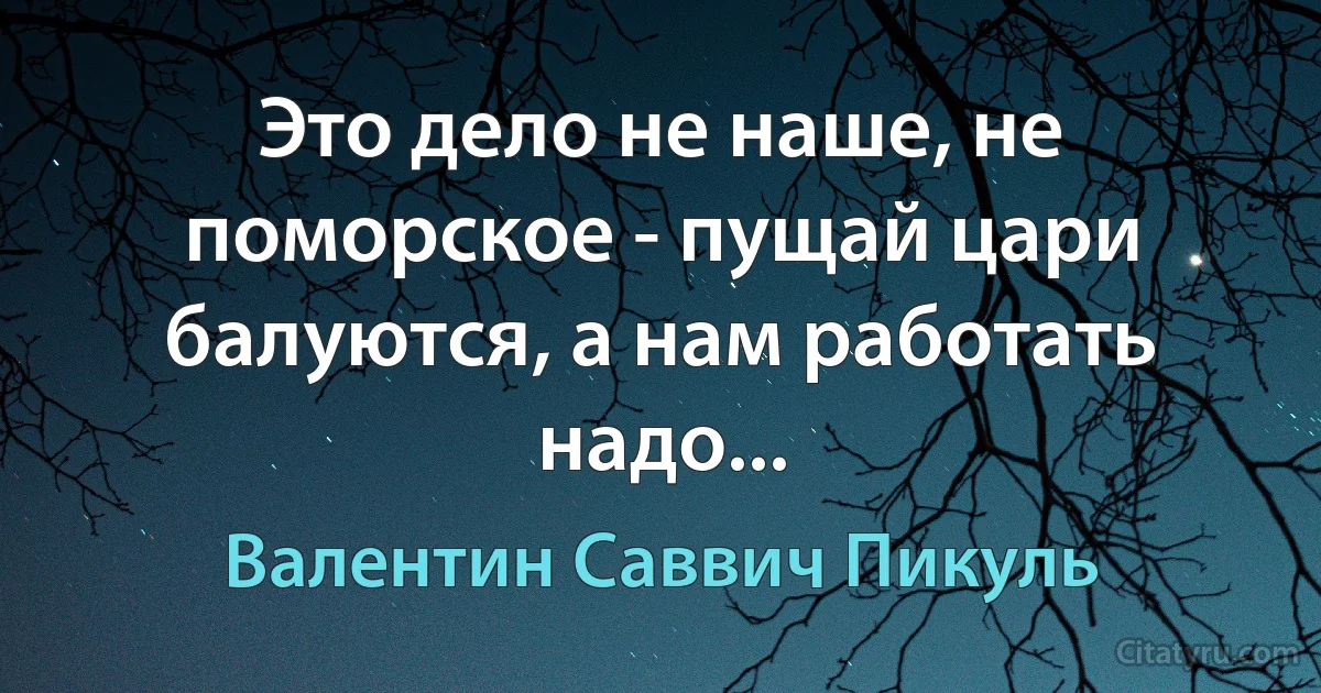 Это дело не наше, не поморское - пущай цари балуются, а нам работать надо... (Валентин Саввич Пикуль)