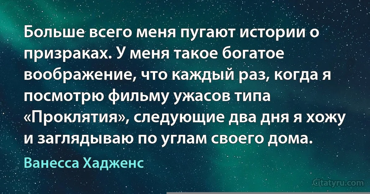 Больше всего меня пугают истории о призраках. У меня такое богатое воображение, что каждый раз, когда я посмотрю фильму ужасов типа «Проклятия», следующие два дня я хожу и заглядываю по углам своего дома. (Ванесса Хадженс)