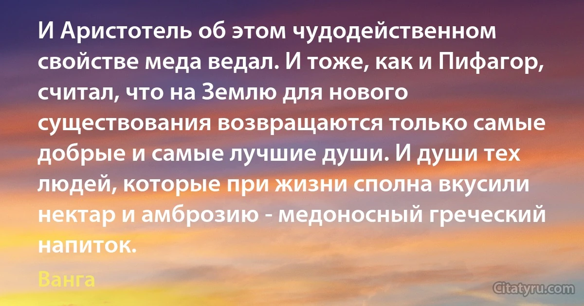 И Аристотель об этом чудодейственном свойстве меда ведал. И тоже, как и Пифагор, считал, что на Землю для нового существования возвращаются только самые добрые и самые лучшие души. И души тех людей, которые при жизни сполна вкусили нектар и амброзию - медоносный греческий напиток. (Ванга)