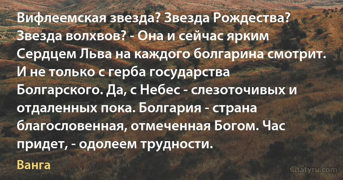 Вифлеемская звезда? Звезда Рождества? Звезда волхвов? - Она и сейчас ярким Сердцем Льва на каждого болгарина смотрит. И не только с герба государства Болгарского. Да, с Небес - слезоточивых и отдаленных пока. Болгария - страна благословенная, отмеченная Богом. Час придет, - одолеем трудности. (Ванга)