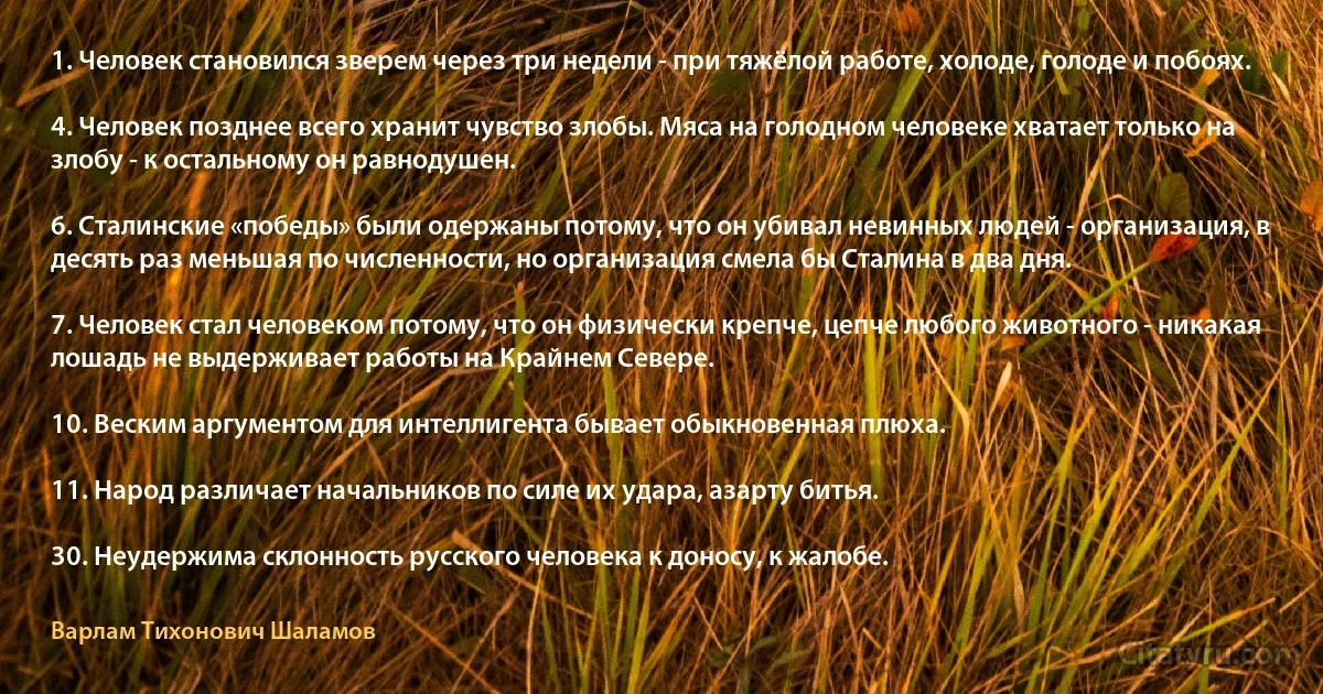 1. Человек становился зверем через три недели - при тяжёлой работе, холоде, голоде и побоях.

4. Человек позднее всего хранит чувство злобы. Мяса на голодном человеке хватает только на злобу - к остальному он равнодушен.

6. Сталинские «победы» были одержаны потому, что он убивал невинных людей - организация, в десять раз меньшая по численности, но организация смела бы Сталина в два дня.

7. Человек стал человеком потому, что он физически крепче, цепче любого животного - никакая лошадь не выдерживает работы на Крайнем Севере.

10. Веским аргументом для интеллигента бывает обыкновенная плюха.

11. Народ различает начальников по силе их удара, азарту битья.

30. Неудержима склонность русского человека к доносу, к жалобе. (Варлам Тихонович Шаламов)