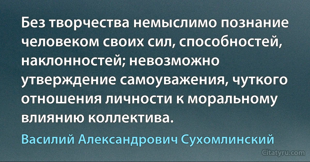 Без творчества немыслимо познание человеком своих сил, способностей, наклонностей; невозможно утверждение самоуважения, чуткого отношения личности к моральному влиянию коллектива. (Василий Александрович Сухомлинский)