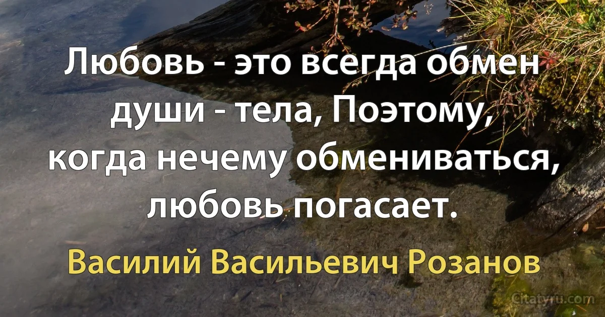 Любовь - это всегда обмен души - тела, Поэтому, когда нечему обмениваться, любовь погасает. (Василий Васильевич Розанов)