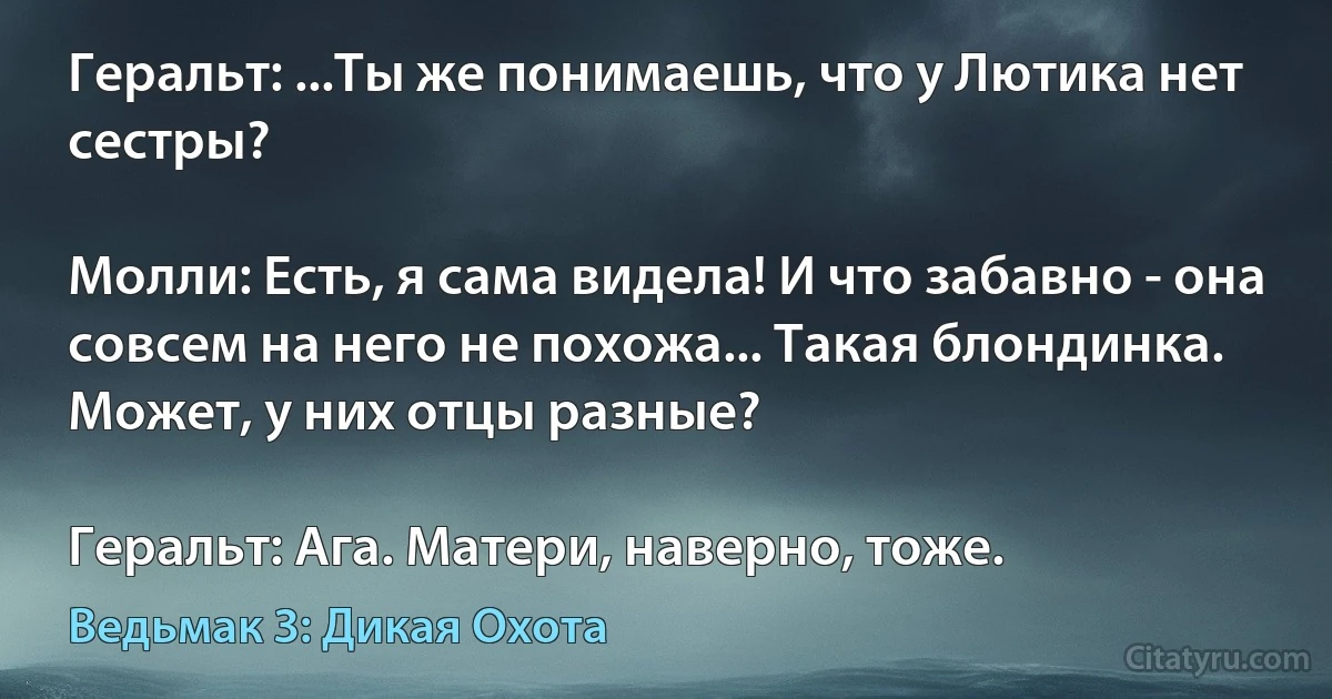 Геральт: ...Ты же понимаешь, что у Лютика нет сестры?

Молли: Есть, я сама видела! И что забавно - она совсем на него не похожа... Такая блондинка. Может, у них отцы разные?

Геральт: Ага. Матери, наверно, тоже. (Ведьмак 3: Дикая Охота)