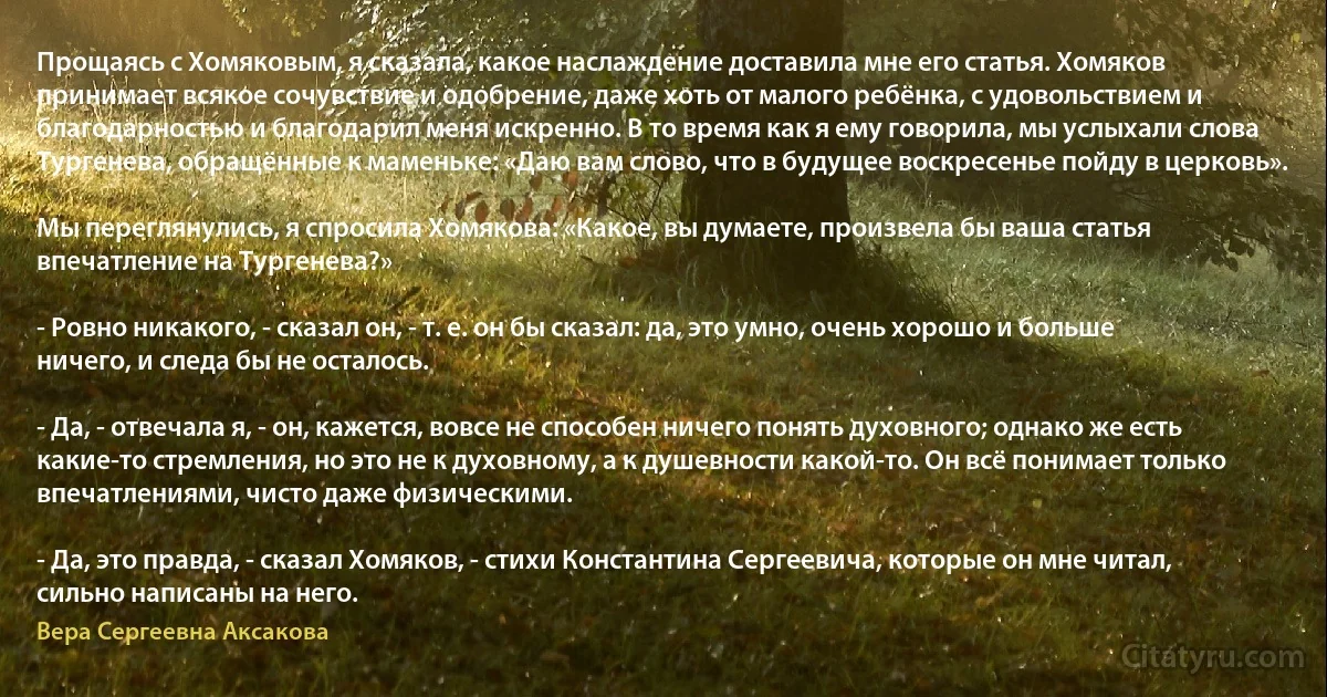 Прощаясь с Хомяковым, я сказала, какое наслаждение доставила мне его статья. Хомяков принимает всякое сочувствие и одобрение, даже хоть от малого ребёнка, с удовольствием и благодарностью и благодарил меня искренно. В то время как я ему говорила, мы услыхали слова Тургенева, обращённые к маменьке: «Даю вам слово, что в будущее воскресенье пойду в церковь».

Мы переглянулись, я спросила Хомякова: «Какое, вы думаете, произвела бы ваша статья впечатление на Тургенева?»

- Ровно никакого, - сказал он, - т. е. он бы сказал: да, это умно, очень хорошо и больше ничего, и следа бы не осталось.

- Да, - отвечала я, - он, кажется, вовсе не способен ничего понять духовного; однако же есть какие-то стремления, но это не к духовному, а к душевности какой-то. Он всё понимает только впечатлениями, чисто даже физическими.

- Да, это правда, - сказал Хомяков, - стихи Константина Сергеевича, которые он мне читал, сильно написаны на него. (Вера Сергеевна Аксакова)