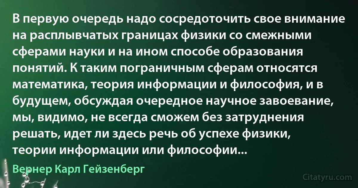 В первую очередь надо сосредоточить свое внимание на расплывчатых границах физики со смежными сферами науки и на ином способе образования понятий. К таким пограничным сферам относятся математика, теория информации и философия, и в будущем, обсуждая очередное научное завоевание, мы, видимо, не всегда сможем без затруднения решать, идет ли здесь речь об успехе физики, теории информации или философии... (Вернер Карл Гейзенберг)