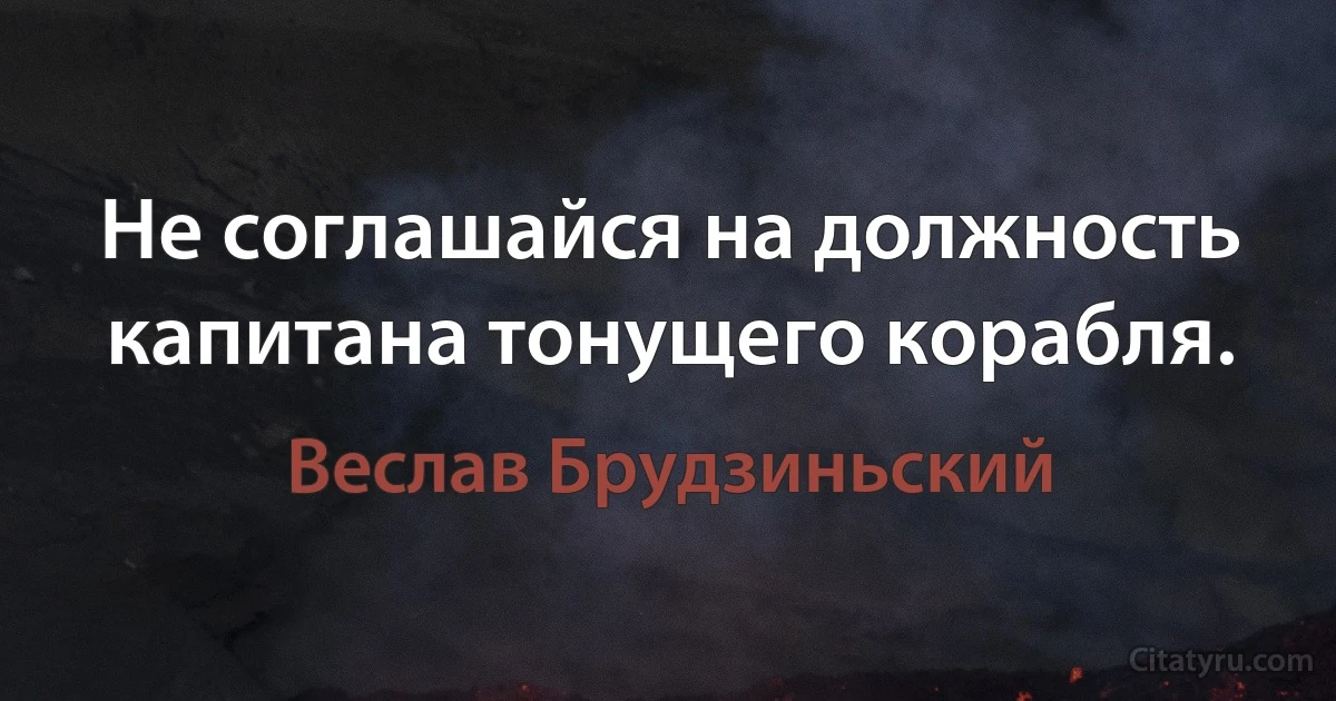 Не соглашайся на должность капитана тонущего корабля. (Веслав Брудзиньский)