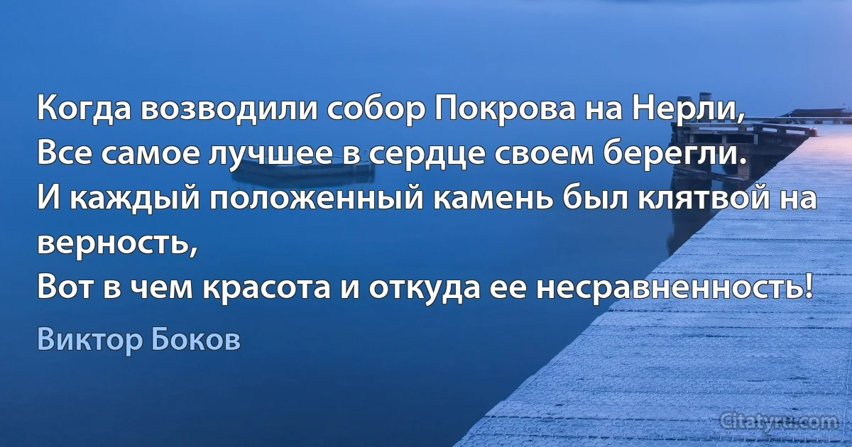 Когда возводили собор Покрова на Нерли,
Все самое лучшее в сердце своем берегли.
И каждый положенный камень был клятвой на верность,
Вот в чем красота и откуда ее несравненность! (Виктор Боков)