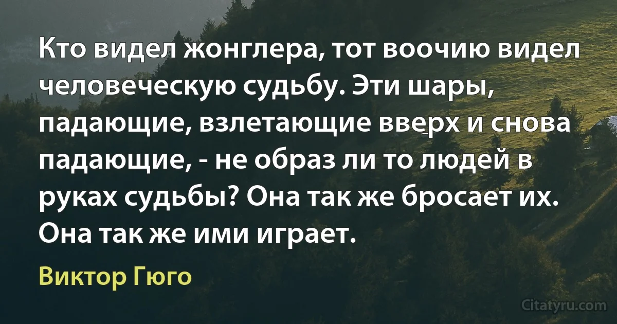 Кто видел жонглера, тот воочию видел человеческую судьбу. Эти шары, падающие, взлетающие вверх и снова падающие, - не образ ли то людей в руках судьбы? Она так же бросает их. Она так же ими играет. (Виктор Гюго)