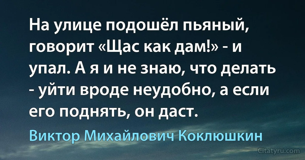 На улице подошёл пьяный, говорит «Щас как дам!» - и упал. А я и не знаю, что делать - уйти вроде неудобно, а если его поднять, он даст. (Виктор Михайлович Коклюшкин)