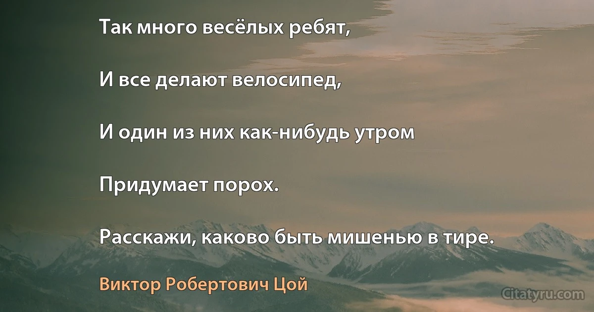 Так много весёлых ребят,

И все делают велосипед,

И один из них как-нибудь утром

Придумает порох.

Расскажи, каково быть мишенью в тире. (Виктор Робертович Цой)