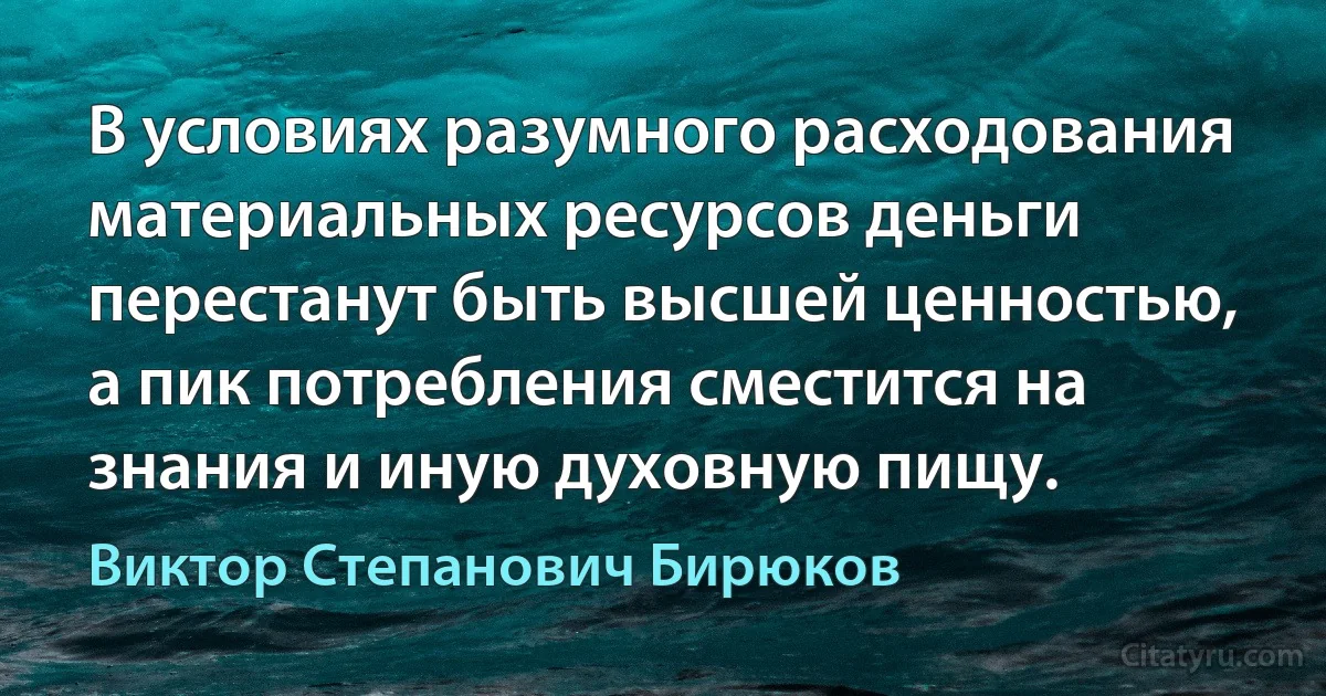 В условиях разумного расходования материальных ресурсов деньги перестанут быть высшей ценностью, а пик потребления сместится на знания и иную духовную пищу. (Виктор Степанович Бирюков)