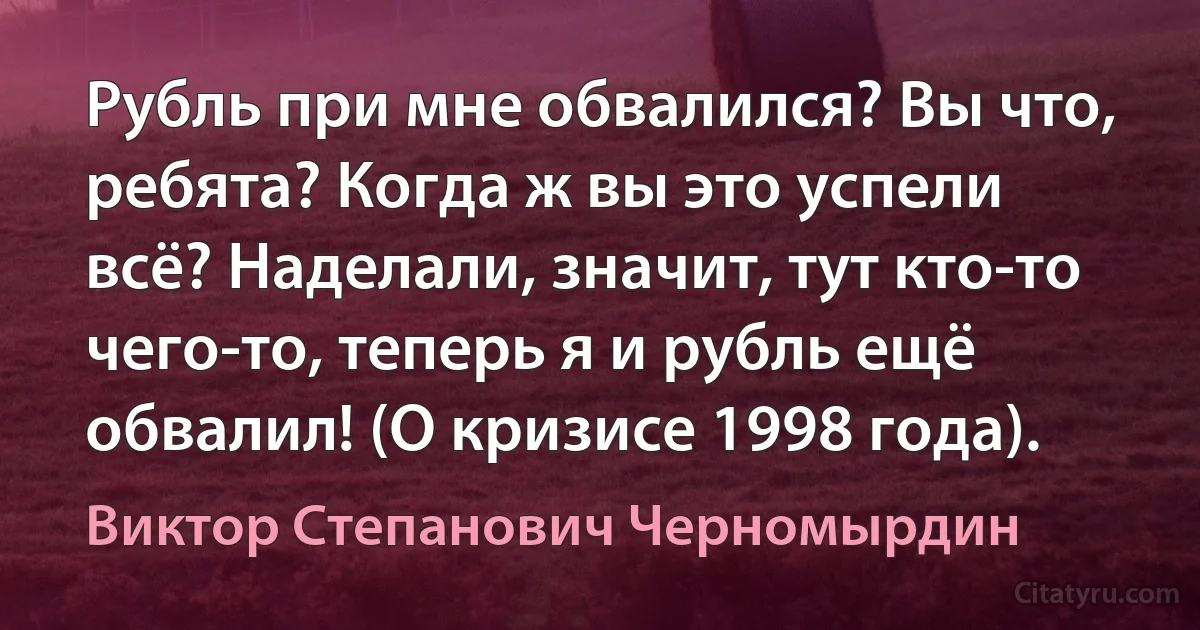 Рубль при мне обвалился? Вы что, ребята? Когда ж вы это успели всё? Наделали, значит, тут кто-то чего-то, теперь я и рубль ещё обвалил! (О кризисе 1998 года). (Виктор Степанович Черномырдин)