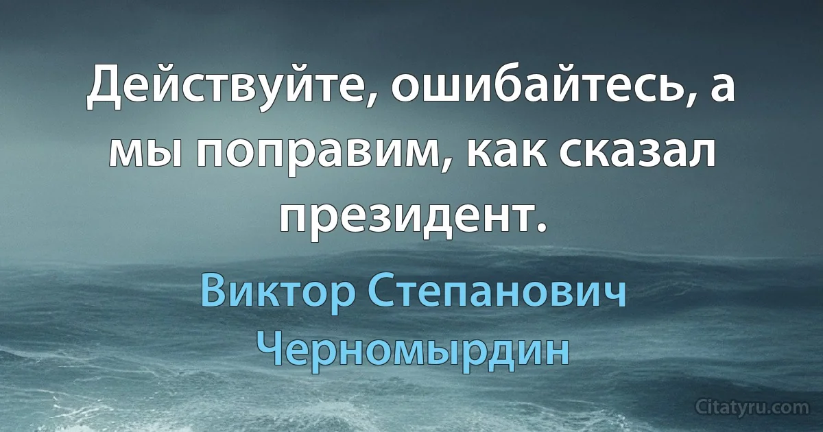 Действуйте, ошибайтесь, а мы поправим, как сказал президент. (Виктор Степанович Черномырдин)