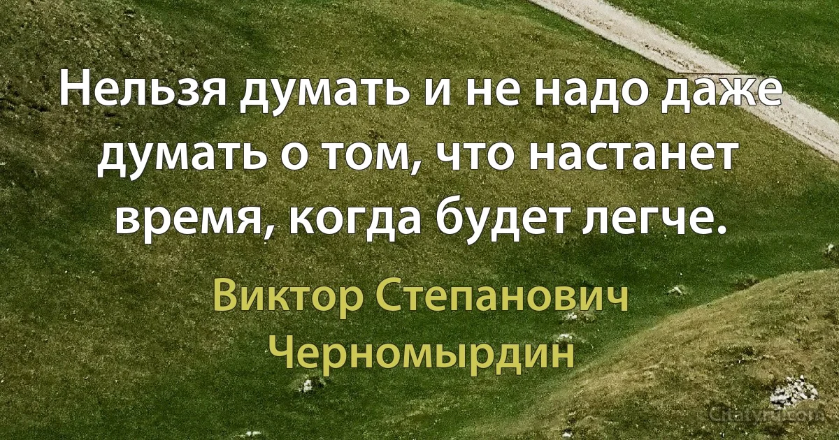 Нельзя думать и не надо даже думать о том, что настанет время, когда будет легче. (Виктор Степанович Черномырдин)