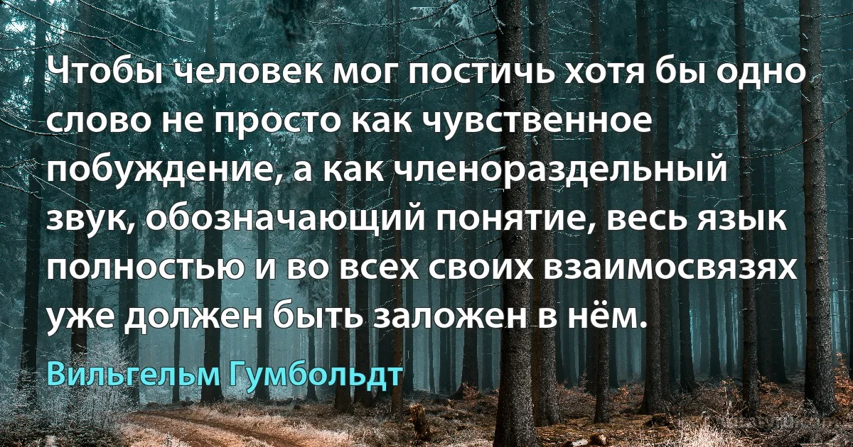 Чтобы человек мог постичь хотя бы одно слово не просто как чувственное побуждение, а как членораздельный звук, обозначающий понятие, весь язык полностью и во всех своих взаимосвязях уже должен быть заложен в нём. (Вильгельм Гумбольдт)