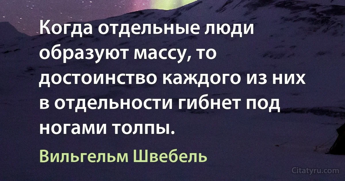 Когда отдельные люди образуют массу, то достоинство каждого из них в отдельности гибнет под ногами толпы. (Вильгельм Швебель)