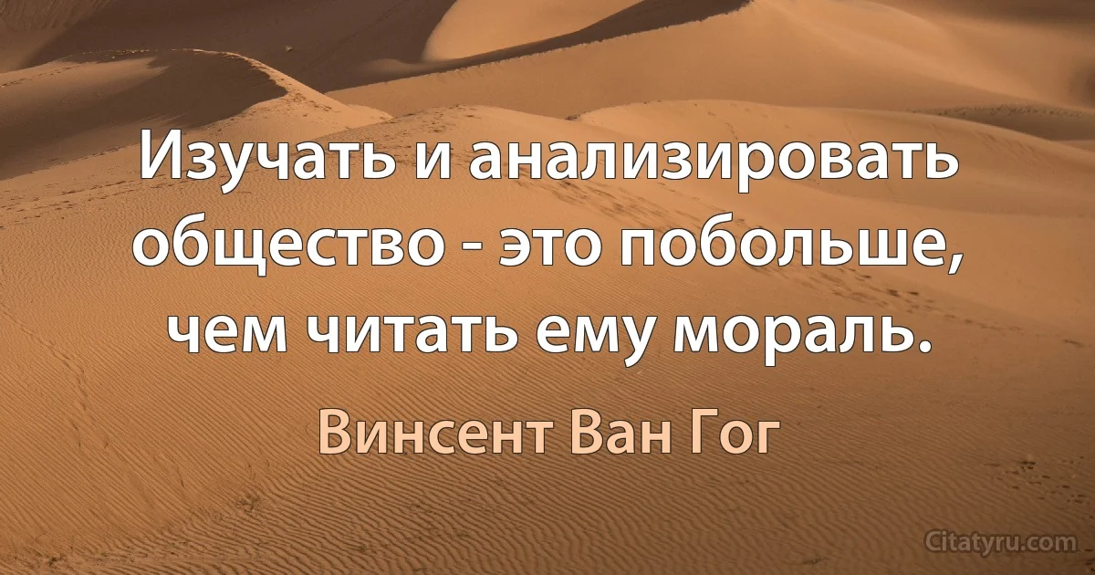 Изучать и анализировать общество - это побольше, чем читать ему мораль. (Винсент Ван Гог)