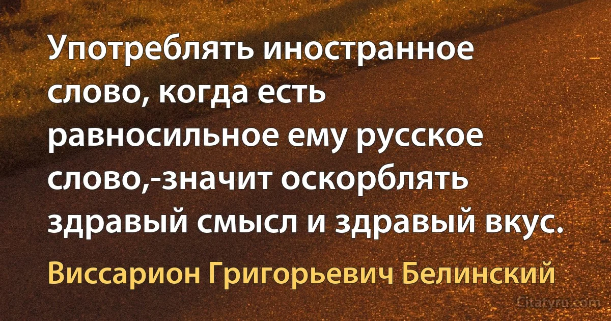 Употреблять иностранное слово, когда есть равносильное ему русское слово,-значит оскорблять здравый смысл и здравый вкус. (Виссарион Григорьевич Белинский)