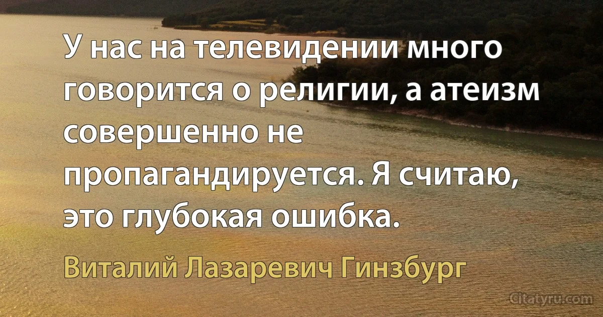 У нас на телевидении много говорится о религии, а атеизм совершенно не пропагандируется. Я считаю, это глубокая ошибка. (Виталий Лазаревич Гинзбург)