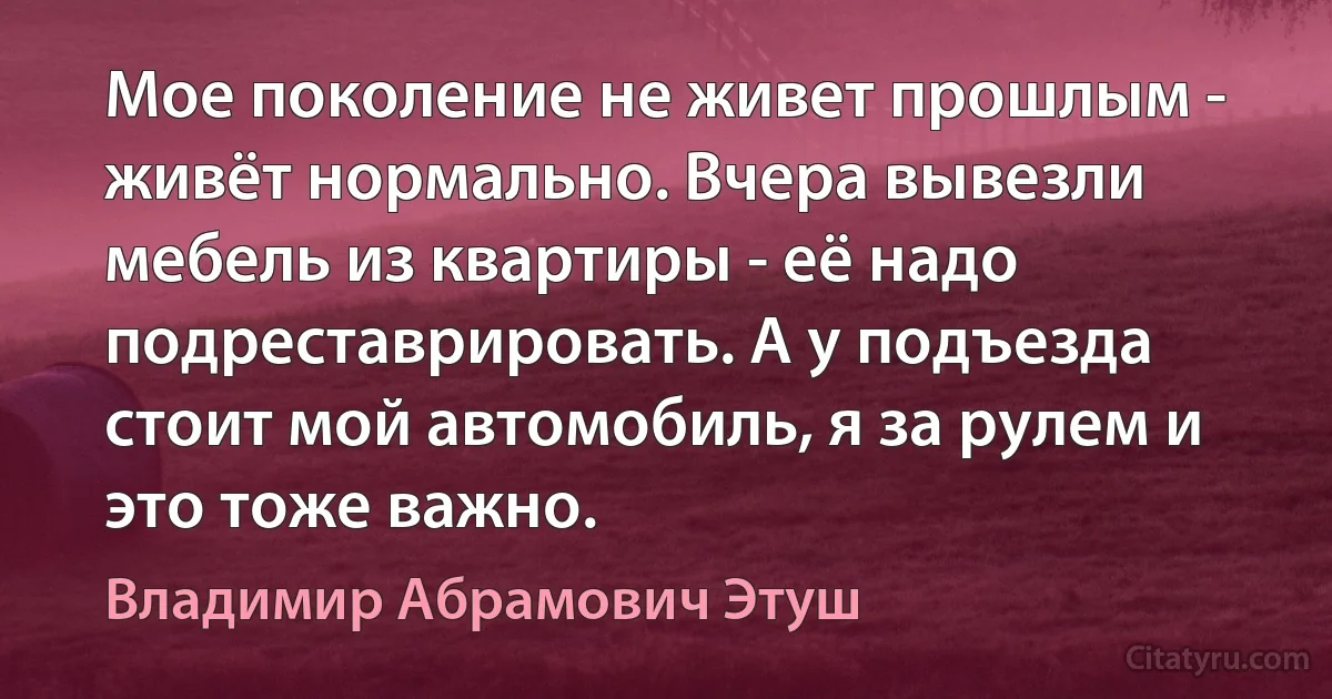 Мое поколение не живет прошлым - живёт нормально. Вчера вывезли мебель из квартиры - её надо подреставрировать. А у подъезда стоит мой автомобиль, я за рулем и это тоже важно. (Владимир Абрамович Этуш)