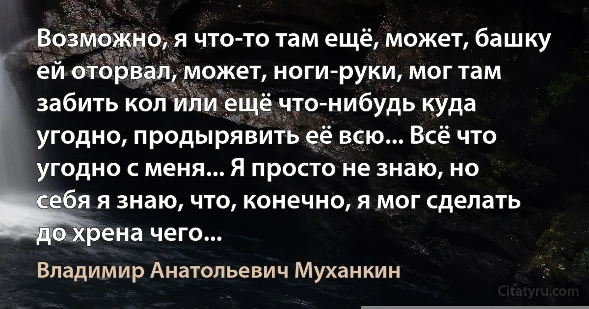 Возможно, я что-то там ещё, может, башку ей оторвал, может, ноги-руки, мог там забить кол или ещё что-нибудь куда угодно, продырявить её всю... Всё что угодно с меня... Я просто не знаю, но себя я знаю, что, конечно, я мог сделать до хрена чего... (Владимир Анатольевич Муханкин)