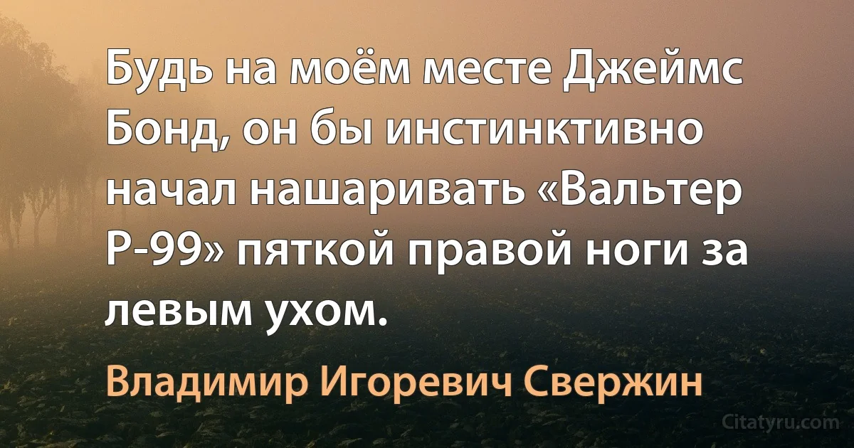 Будь на моём месте Джеймс Бонд, он бы инстинктивно начал нашаривать «Вальтер Р-99» пяткой правой ноги за левым ухом. (Владимир Игоревич Свержин)