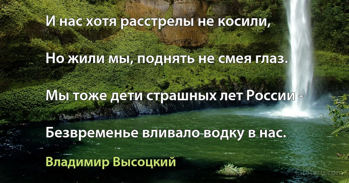 И нас хотя расстрелы не косили,

Но жили мы, поднять не смея глаз.

Мы тоже дети страшных лет России -

Безвременье вливало водку в нас. (Владимир Высоцкий)