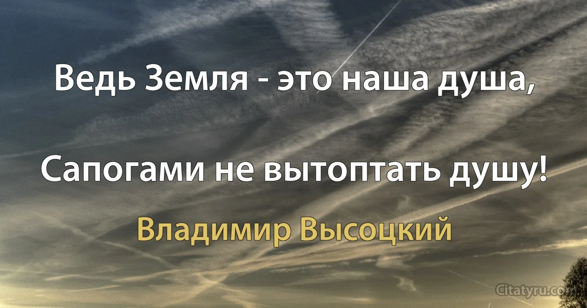 Ведь Земля - это наша душа,

Сапогами не вытоптать душу! (Владимир Высоцкий)