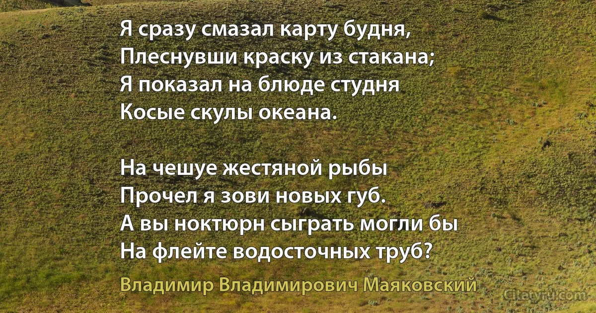 Я сразу смазал карту будня,
Плеснувши краску из стакана;
Я показал на блюде студня 
Косые скулы океана.

На чешуе жестяной рыбы
Прочел я зови новых губ.
А вы ноктюрн сыграть могли бы
На флейте водосточных труб? (Владимир Владимирович Маяковский)