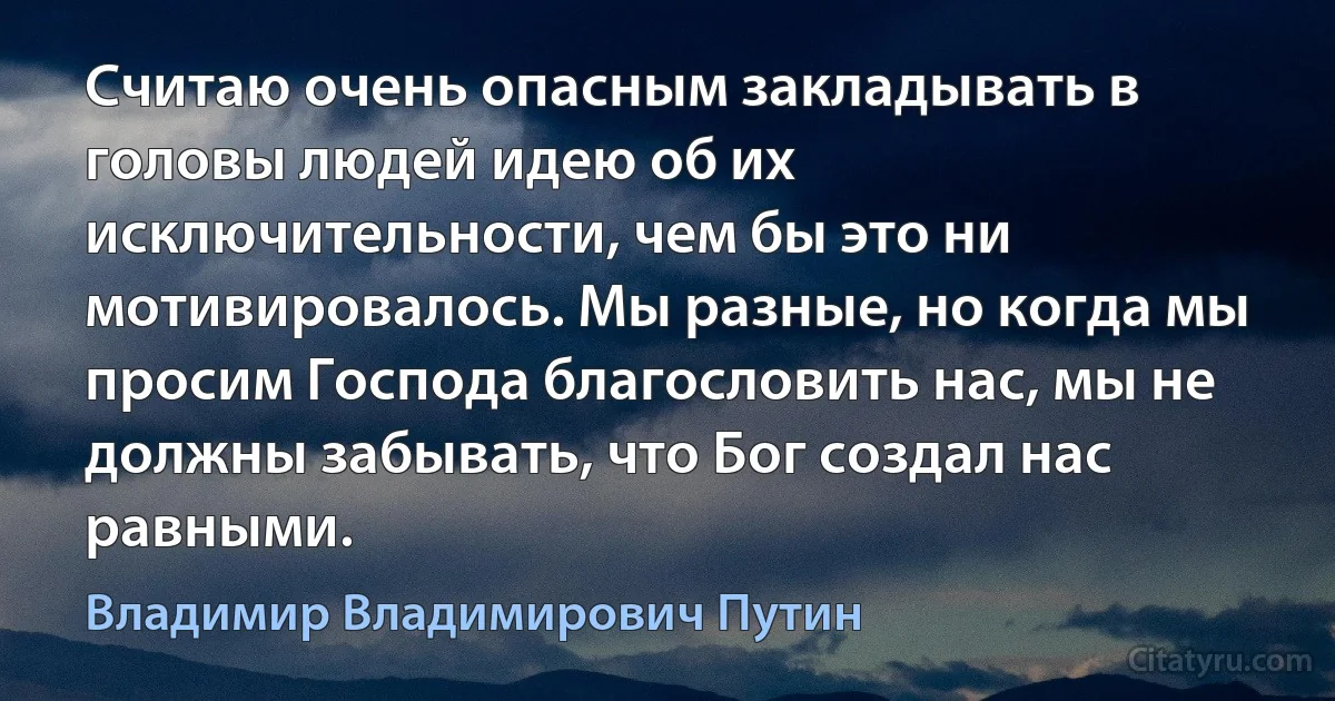 Считаю очень опасным закладывать в головы людей идею об их исключительности, чем бы это ни мотивировалось. Мы разные, но когда мы просим Господа благословить нас, мы не должны забывать, что Бог создал нас равными. (Владимир Владимирович Путин)