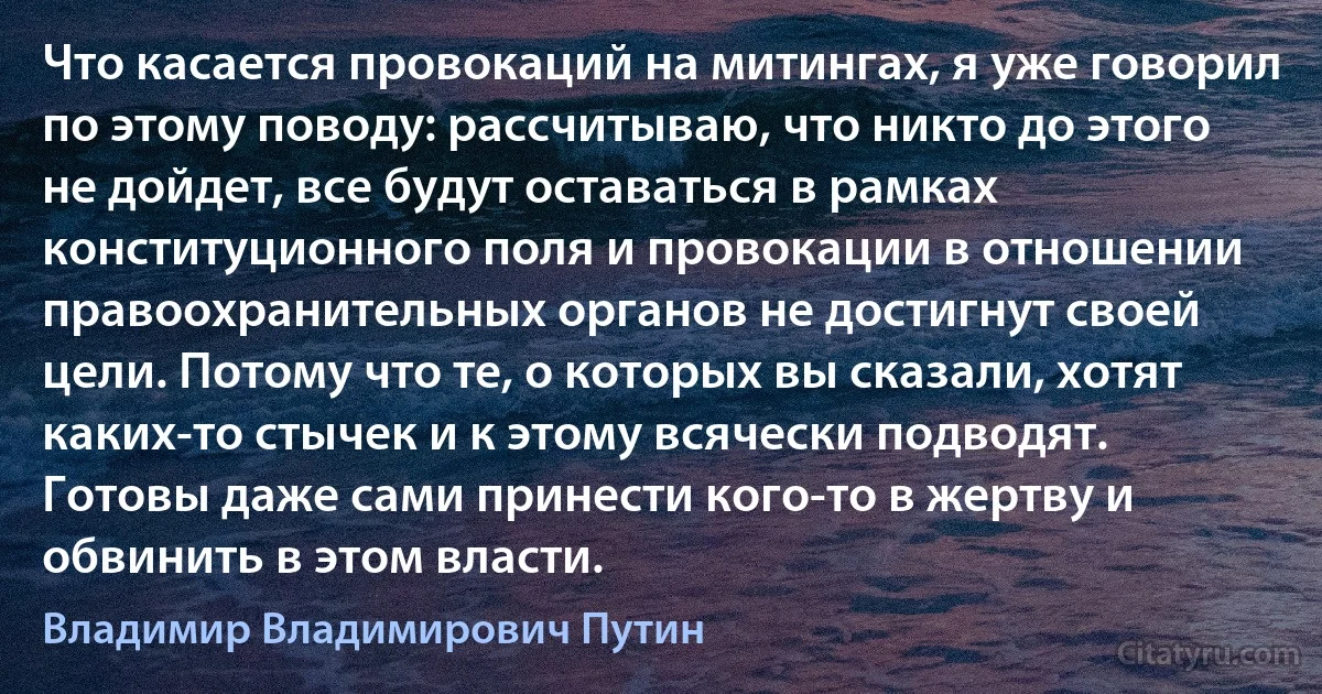 Что касается провокаций на митингах, я уже говорил по этому поводу: рассчитываю, что никто до этого не дойдет, все будут оставаться в рамках конституционного поля и провокации в отношении правоохранительных органов не достигнут своей цели. Потому что те, о которых вы сказали, хотят каких-то стычек и к этому всячески подводят. Готовы даже сами принести кого-то в жертву и обвинить в этом власти. (Владимир Владимирович Путин)