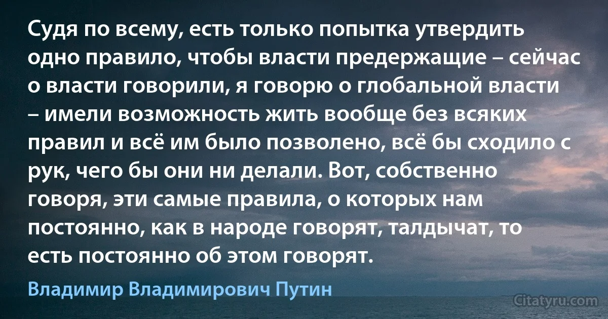 Судя по всему, есть только попытка утвердить одно правило, чтобы власти предержащие – сейчас о власти говорили, я говорю о глобальной власти – имели возможность жить вообще без всяких правил и всё им было позволено, всё бы сходило с рук, чего бы они ни делали. Вот, собственно говоря, эти самые правила, о которых нам постоянно, как в народе говорят, талдычат, то есть постоянно об этом говорят. (Владимир Владимирович Путин)