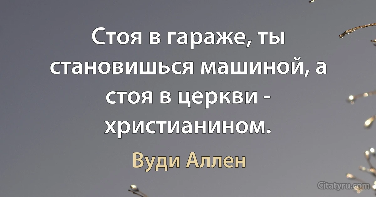 Стоя в гараже, ты становишься машиной, а стоя в церкви - христианином. (Вуди Аллен)